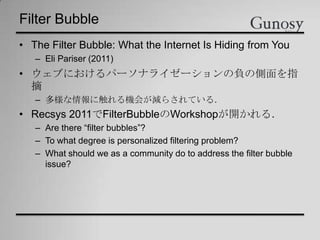 Filter Bubble
• The Filter Bubble: What the Internet Is Hiding from You
– Eli Pariser (2011)
• ウェブにおけるパーソナライゼーションの負の側面を指
摘
– 多様な情報に触れる機会が減らされている．
• Recsys 2011でFilterBubbleのWorkshopが開かれる．
– Are there “filter bubbles”?
– To what degree is personalized filtering problem?
– What should we as a community do to address the filter bubble
issue?
 