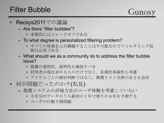 Filter Bubble
• Recsys2011での議論
– Are there “filter bubbles”?
• 本質的にはトレードオフである
– To what degree is personalized filtering problem?
• すべての情報を人が網羅することは不可能なのでフィルタリング技
術は必須である
– What should we as a community do to address the filter bubble
issue?
• 推薦の透明性，説明性を確保すべき
• 利用者が現在求めるものだけでなく，長期的多様性も考慮
• アイテムごとの個別判断ではなく，推薦リスト全体の良さを追求
• 何が問題だったのか？(私見)
– 推薦システムの評価方法がユーザ体験を考慮していない
• ５年分のデータのうち最初の１年で残りの４年を予測する
• ユーザの行動予測問題
 