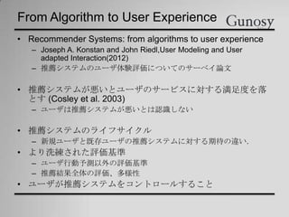 From Algorithm to User Experience
• Recommender Systems: from algorithms to user experience
– Joseph A. Konstan and John Riedl,User Modeling and User
adapted Interaction(2012)
– 推薦システムのユーザ体験評価についてのサーベイ論文
• 推薦システムが悪いとユーザのサービスに対する満足度を落
とす (Cosley et al. 2003)
– ユーザは推薦システムが悪いとは認識しない
• 推薦システムのライフサイクル
– 新規ユーザと既存ユーザの推薦システムに対する期待の違い．
• より洗練された評価基準
– ユーザ行動予測以外の評価基準
– 推薦結果全体の評価、多様性
• ユーザが推薦システムをコントロールすること
 