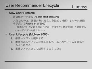 User Recommender Lifecycle
• New User Problem
– 評価値データがない( cold start problem)
– 人気なものと，評価が割れるものを混ぜて推薦するものが継続
率が高い ( Rashid et al 2002)
• 推薦していないにも関わらずユーザはすごく精度が高いと評価する
• ユーザモデルも作りやすい
• User Lifecycle (McNee 2006)
1. 推薦エンジンを観察する．
2. 推薦されるアイテムに関心をもち，多くのアイテムを評価す
るようになる
3. 推薦システムとして活用するようになる
 