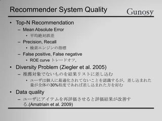 Recommender System Quality
• Top-N Recommendation
– Mean Absolute Error
• 平均絶対誤差
– Precision, Recall
• 検索エンジンの指標
– False positive, False negative
• ROE curve トレードオフ,
• Diversity Problem (Ziegler et al. 2005)
– 推薦対象でないものを結果リストに差し込む
• ユーザは個人に最適化されてないことを認識するが，差し込まれた
量が全体の30%程度であれば差し込まれた方を好む
• Data quality
– ユーザにアイテムを再評価させると評価結果が改善す
る.(Amatriain et al. 2009)
 