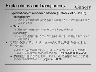 Explanations and Transparency
• Explanations of recommendation (Tintarev et al. 2007)
– Transparency
• どのように推薦結果が決められたか説明することで信頼性を上げる
ことができる
– Trust
• 推薦結果の正確性以外の部分で努力する必要がある．
– Scrutability
• ユーザが推薦に用いるデータの過ちに気づき，改善を自身で行うこ
とができる．
• 説明性を高めることで，ユーザの意思決定を促進するこ
とできる．
– アルゴリズムが洗練されて正しいことより，近い友人が薦めて
いるという説明のほうが効果がある． (Herlocker et al. 2000)
– 多様性を計算することより，タグをつけて多様であるように見
えるほうが効果がある．(Vig et al. 2009)
 