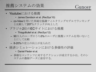 推薦システムの効果
• Youtubeにおける推薦
• James Davidson et al. (RecSys’10)
– co-Viewを用いた単純な協調フィルタリングモデルでランキング
と比較して207％クリックが向上した
• ブラジル2位のECサイトにおける推薦
• ThiagoBullef et al. (RecSys’12)
– 90万人のユーザのうち5%のユーザに推薦システムを用いないこ
とにして比較
– 8-20%の売上の向上が見られた
• 経済シミュレーションにおける多様性の評価
• Daniel Fleder et al.
– 多様なコンテンツに対するアクションが成立するかは，そのシ
ステムの教師データに依存する．
 