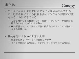 まとめ
• データマイニング研究はオフライン評価が中心である
が，近年それに対する批判も多くオンライン評価の研究
もいくつか出てきている
– しかしながらまだ数は尐なく，推薦システムのユーザ行動には
明らかになっていない点が多い
– UIの影響とか，オフライン評価の精度向上がオンライン評価に
与える影響とか
• 目的を何にするかが非常に大事
– 精度をあげる ->サービスの価値なのか？
– リスト全体の評価なのか，コンテンツひとつずつ評価なのか
 