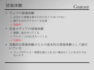情報体験
• ウェブの情報体験
– 自分から情報を取りに行かなくてはいけない
– 探すためのリテラシーが必要
– 能動的
• 旧来メディアの情報体験
– 新聞：毎日やってくる
– テレビ：つければ入ってくる
– 受動的
• 受動的な情報体験が人々の基本的な情報体験として根付
いている
– ウェブがテレビ・新聞を超えられない理由はここにあるのでは
ないか？
 