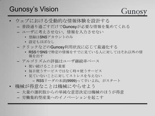 Gunosy’s Vision
• ウェブにおける受動的な情報体験を設計する
– 普段通り過ごすだけでGunosyが必要な情報を集めてくれる
– ユーザに考えさせない，情報を入力させない
• 登録はSNSアカウントのみ
• 設定もほぼなし
– クリックなどのGunosy利用状況に応じて最適化する
• RSSやSNSで特定の情報をすでに見ている人に対してはそれ以外の情
報を出す
– アルゴリズムの評価はユーザ継続率ベース
• 使い続けることが重要
• 毎日使うサービスではなく時々使うサービス
• 見ていないことに対してストレスを与えない
– RSSリーダの未読(9999)って辛いよね。がスタート
• 機械が得意なことは機械にやらせよう
– 大量の選択肢からの単純な意思決定は機械のほうが得意
– 労働集約型産業へのイノベーションを起こす
 