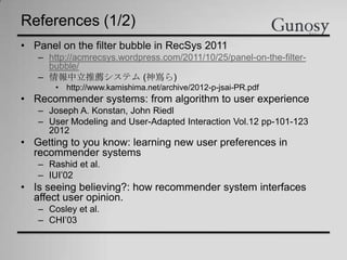 References (1/2)
• Panel on the filter bubble in RecSys 2011
– http://acmrecsys.wordpress.com/2011/10/25/panel-on-the-filter-
bubble/
– 情報中立推薦システム (神嶌ら)
• http://www.kamishima.net/archive/2012-p-jsai-PR.pdf
• Recommender systems: from algorithm to user experience
– Joseph A. Konstan, John Riedl
– User Modeling and User-Adapted Interaction Vol.12 pp-101-123
2012
• Getting to you know: learning new user preferences in
recommender systems
– Rashid et al.
– IUI’02
• Is seeing believing?: how recommender system interfaces
affect user opinion.
– Cosley et al.
– CHI’03
 