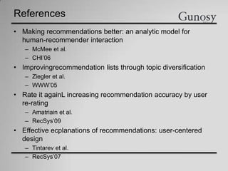 References
• Making recommendations better: an analytic model for
human-recommender interaction
– McMee et al.
– CHI’06
• Improvingrecommendation lists through topic diversification
– Ziegler et al.
– WWW’05
• Rate it againL increasing recommendation accuracy by user
re-rating
– Amatriain et al.
– RecSys’09
• Effective ecplanations of recommendations: user-centered
design
– Tintarev et al.
– RecSys’07
 