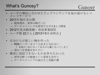 What’s Gunosy?
• ユーザの嗜好に合わせたウェブコンテンツを毎日届けるレコ
メンドサービス
• 2011年10月末公開
– 開発理由：夏休み暇だった
– データマイニングを研究する学生3人で開発
• 2012年度未踏発掘・育成事業採択
• ユーザ数 22万人 ( 2013年5月末時点 )
• 自分たちが欲しい物を作った
– RSSリーダーをどうも好きになれない
• 未読が三桁になって見るのも嫌になってしまう
– 読むべき情報を知りたい
• 簡単に真似できないものを作りたかった
– 研究分野への勉強という意味も含めて
– データマイニングの面白さと実践の溝
 