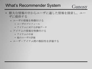 What’s Recommender System
• 膨大な情報の中からユーザに適した情報を探索し，ユー
ザに提供する
– ユーザの情報を特徴付ける
• ユーザのプロフィール
• アイテムに対する評価データ
– アイテムの情報を特徴付ける
• アイテムの中身
• 他のユーザの評価
– ユーザ・アイテム間の類似性を評価する
 