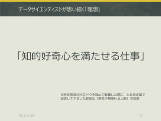 データサイエンティストが思い描く「理想」

「知的好奇心を満たせる仕事」

※昨年尾崎がポスドクを辞めて転職した際に、とある企業で
面談して下さった部長氏（素粒子物理Ph.D.出身）の言葉

2013/11/28

13

 