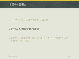 本日のお品書き

 データサイエンティストが思い描く「理想」

 ビジネスの現場における「現実」

 「理想」と「現実」の折り合いをうまくつけて、データ分析で価値
を発揮していくには？

2013/11/28

14

 