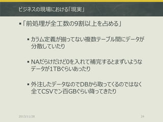 ビジネスの現場における「現実」

 「前処理が全工数の9割以上を占める」
 カラム定義が揃ってない複数テーブル間にデータが
分散していたり
 NAだらけだけど0を入れて補完するとまずいような
データが1TBぐらいあったり
 外注したデータなのでDBから取ってくるのではなく
全てCSVでン百GBぐらい降ってきたり

2013/11/28

24

 