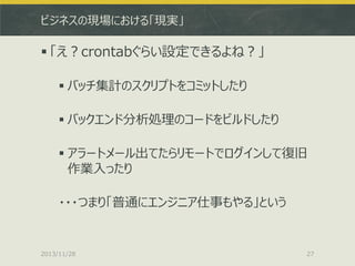 ビジネスの現場における「現実」

 「え？crontabぐらい設定できるよね？」
 バッチ集計のスクリプトをコミットしたり
 バックエンド分析処理のコードをビルドしたり
 アラートメール出てたらリモートでログインして復旧
作業入ったり

・・・つまり「普通にエンジニア仕事もやる」という

2013/11/28

27

 