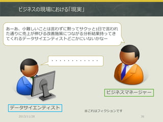 ビジネスの現場における「現実」

あーあ、小難しいことは言わずに黙ってサクッと1日で言われ
た通りに売上が伸びる改善施策につながる分析結果持ってき
てくれるデータサイエンティストどこかにいないかなー

・・・・・・・・・・・・

ビジネスマネージャー
データサイエンティスト
2013/11/28

※これはフィクションです
36

 