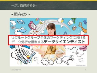 一応、自己紹介を…

 現在は…

リクルートグループ全体のマーケティングにおける
データ分析を担当するデータサイエンティスト

2013/11/28

5

 