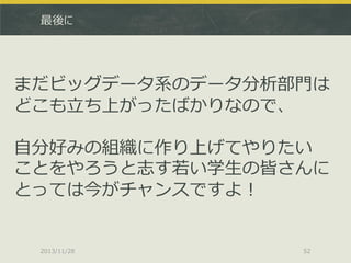 最後に

まだビッグデータ系のデータ分析部門は
どこも立ち上がったばかりなので、
自分好みの組織に作り上げてやりたい
ことをやろうと志す若い学生の皆さんに
とっては今がチャンスですよ！

2013/11/28

52

 