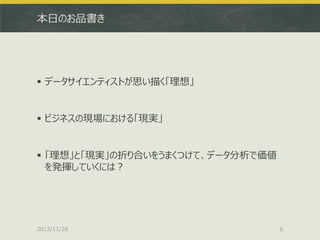 本日のお品書き

 データサイエンティストが思い描く「理想」

 ビジネスの現場における「現実」

 「理想」と「現実」の折り合いをうまくつけて、データ分析で価値
を発揮していくには？

2013/11/28

6

 