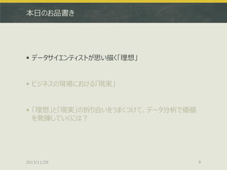 本日のお品書き

 データサイエンティストが思い描く「理想」

 ビジネスの現場における「現実」

 「理想」と「現実」の折り合いをうまくつけて、データ分析で価値
を発揮していくには？

2013/11/28

9

 