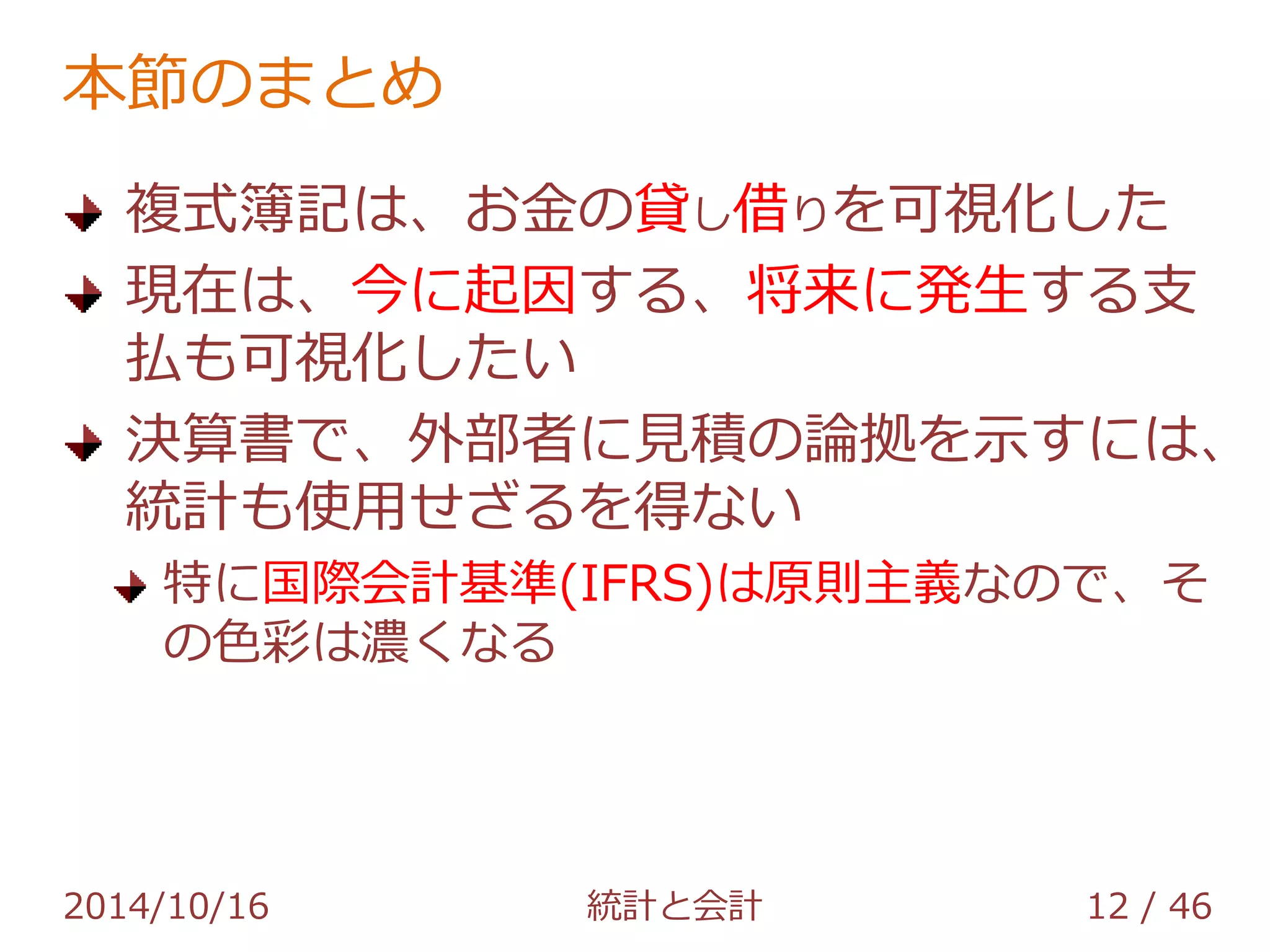 本節のまとめ 
複式簿記は、お金の貸し借りを可視化した 
現在は、今に起因する、将来に発生する支 
払も可視化したい 
決算書で、外部者に見積の論拠を示すには、 
統計も使用せざるを得ない 
特に国際会計基準(IFRS)は原則主義なので、そ 
の色彩は濃くなる 
2014/10/16 統計と会計 12 / 46 
 