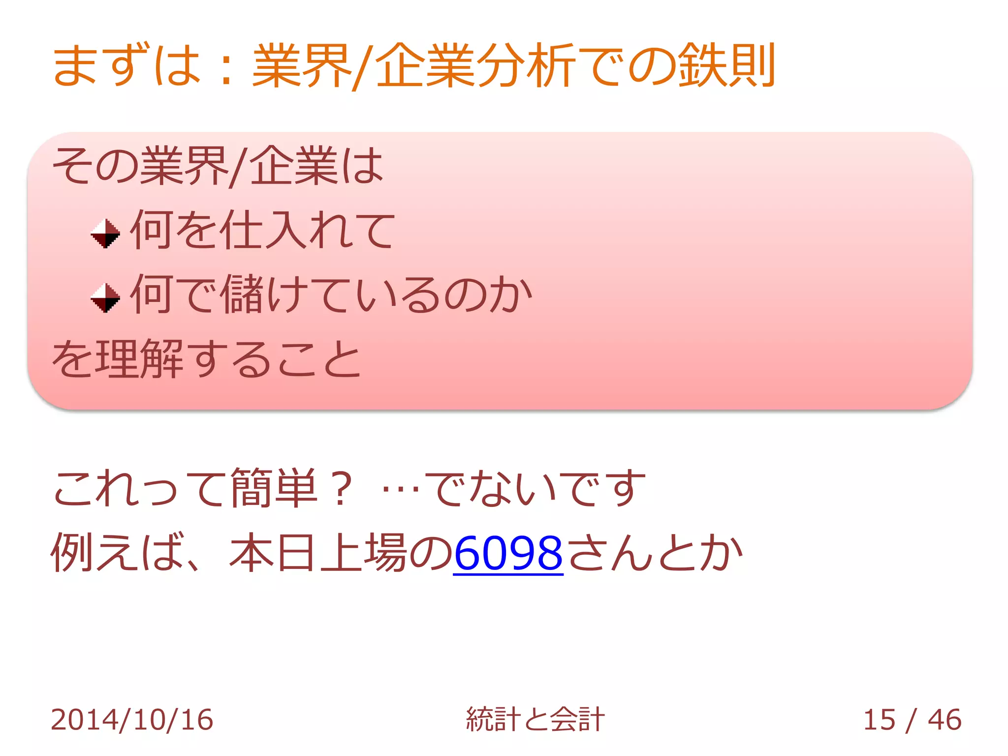 まずは：業界/企業分析での鉄則 
その業界/企業は 
何を仕入れて 
何で儲けているのか 
を理解すること 
これって簡単？ …でないです 
例えば、本日上場の6098さんとか 
2014/10/16 統計と会計 15 / 46 
 