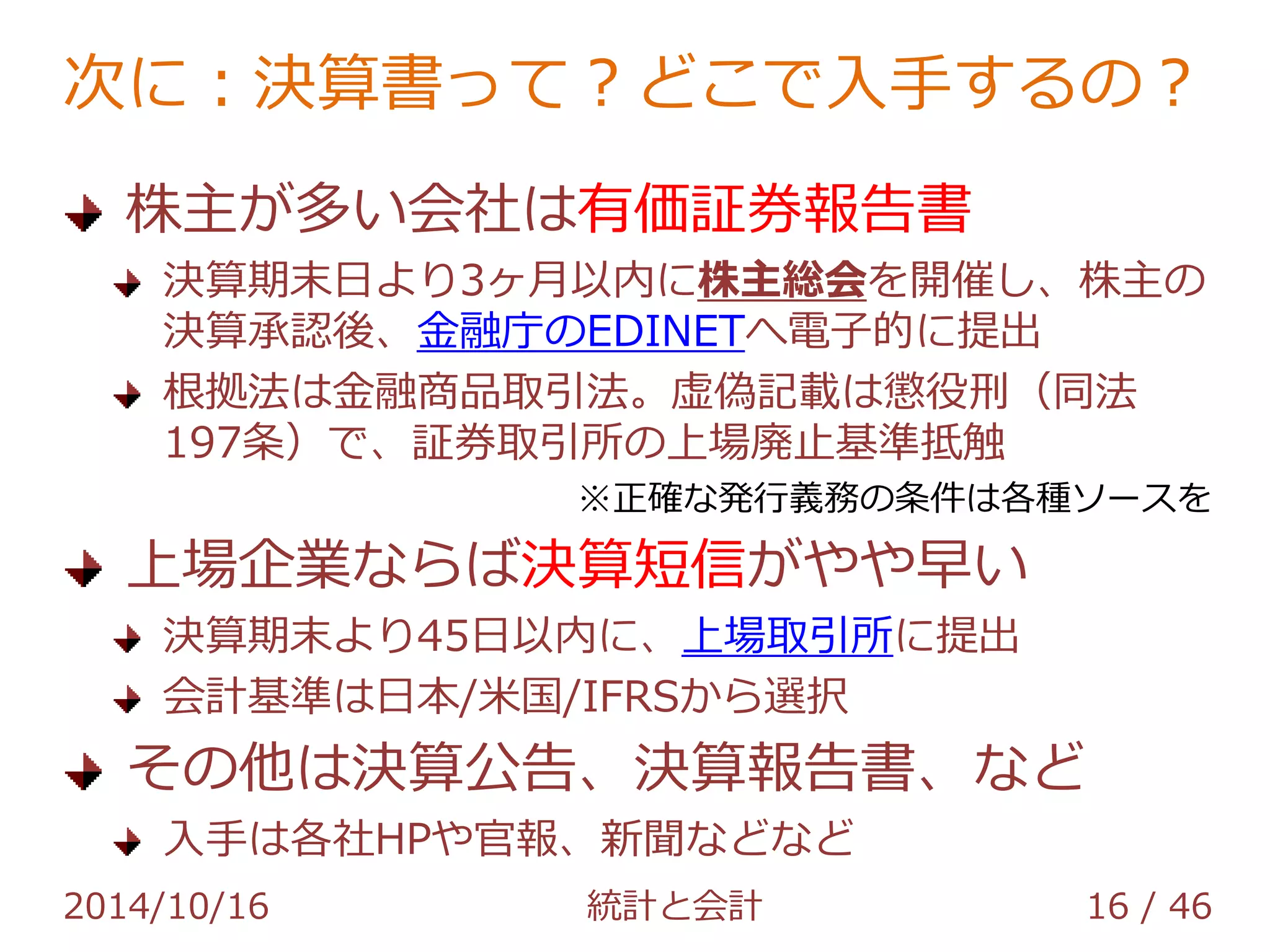 次に：決算書って？どこで入手するの？ 
株主が多い会社は有価証券報告書 
決算期末日より3ヶ月以内に株主総会を開催し、株主の 
決算承認後、金融庁のEDINETへ電子的に提出 
根拠法は金融商品取引法。虚偽記載は懲役刑（同法 
197条）で、証券取引所の上場廃止基準抵触 
※正確な発行義務の条件は各種ソースを 
上場企業ならば決算短信がやや早い 
決算期末より45日以内に、上場取引所に提出 
会計基準は日本/米国/IFRSから選択 
その他は決算公告、決算報告書、など 
入手は各社HPや官報、新聞などなど 
2014/10/16 統計と会計 16 / 46 
 