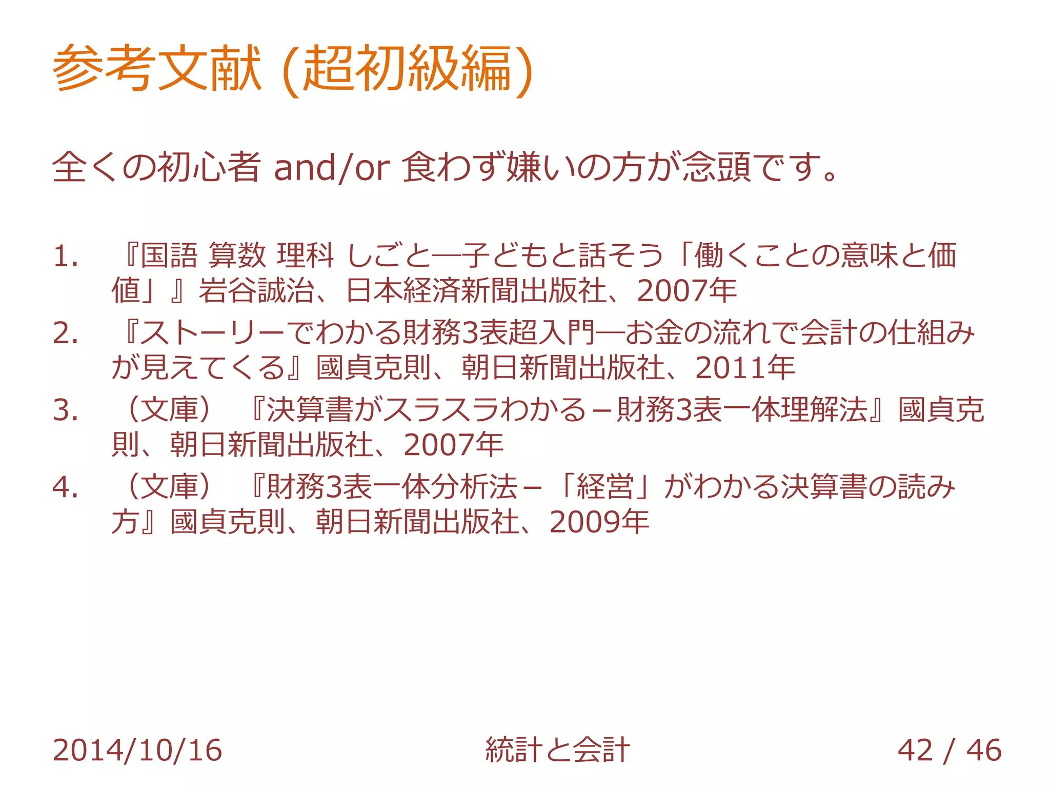 参考文献 (超初級編) 
全くの初心者 and/or 食わず嫌いの方が念頭です。 
1. 『国語 算数 理科 しごと―子どもと話そう「働くことの意味と価 
値」』岩谷誠治、日本経済新聞出版社、2007年 
2. 『ストーリーでわかる財務3表超入門―お金の流れで会計の仕組み 
が見えてくる』國貞克則、朝日新聞出版社、2011年 
3. （文庫） 『決算書がスラスラわかる－財務3表一体理解法』國貞克 
則、朝日新聞出版社、2007年 
4. （文庫） 『財務3表一体分析法－「経営」がわかる決算書の読み 
方』國貞克則、朝日新聞出版社、2009年 
2014/10/16 統計と会計 42 / 46 
 