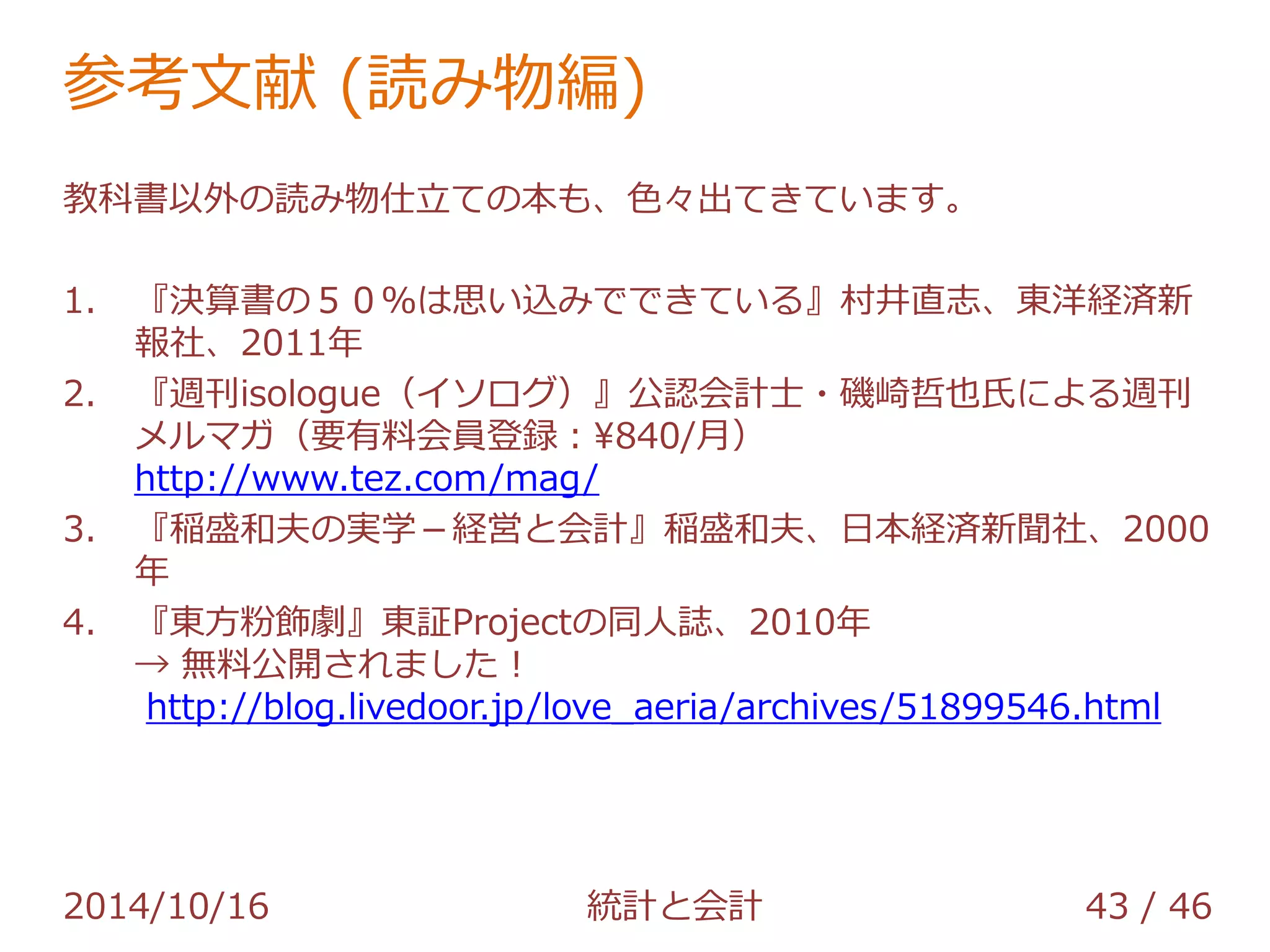 参考文献 (読み物編) 
教科書以外の読み物仕立ての本も、色々出てきています。 
1. 『決算書の５０％は思い込みでできている』村井直志、東洋経済新 
報社、2011年 
2. 『週刊isologue（イソログ）』公認会計士・磯崎哲也氏による週刊 
メルマガ（要有料会員登録：¥840/月） 
http://www.tez.com/mag/ 
3. 『稲盛和夫の実学－経営と会計』稲盛和夫、日本経済新聞社、2000 
年 
4. 『東方粉飾劇』東証Projectの同人誌、2010年 
→ 無料公開されました！ 
http://blog.livedoor.jp/love_aeria/archives/51899546.html 
2014/10/16 統計と会計 43 / 46 
 