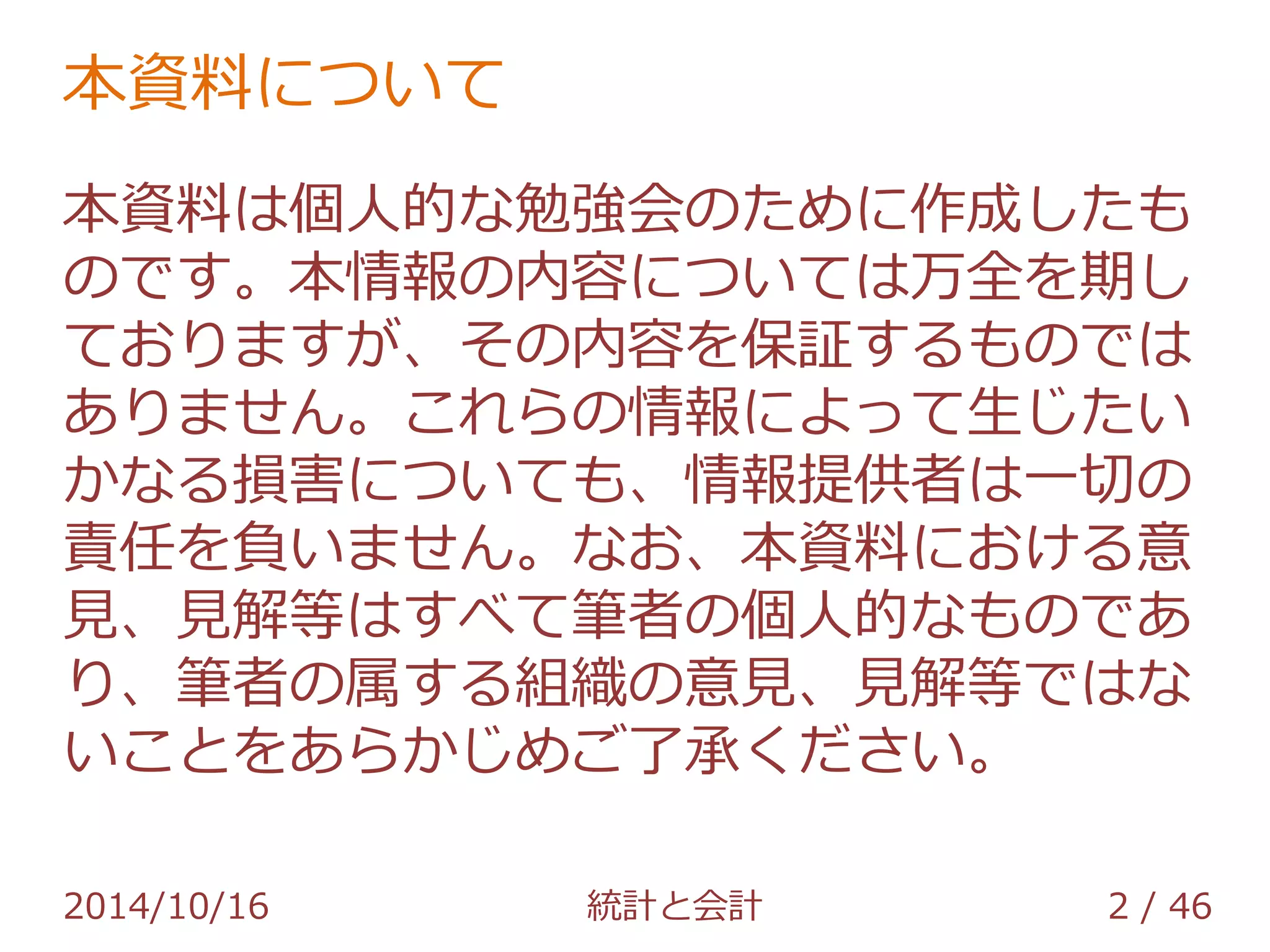 本資料について 
本資料は個人的な勉強会のために作成したも 
のです。本情報の内容については万全を期し 
ておりますが、その内容を保証するものでは 
ありません。これらの情報によって生じたい 
かなる損害についても、情報提供者は一切の 
責任を負いません。なお、本資料における意 
見、見解等はすべて筆者の個人的なものであ 
り、筆者の属する組織の意見、見解等ではな 
いことをあらかじめご了承ください。 
2014/10/16 統計と会計 2 / 46 
 