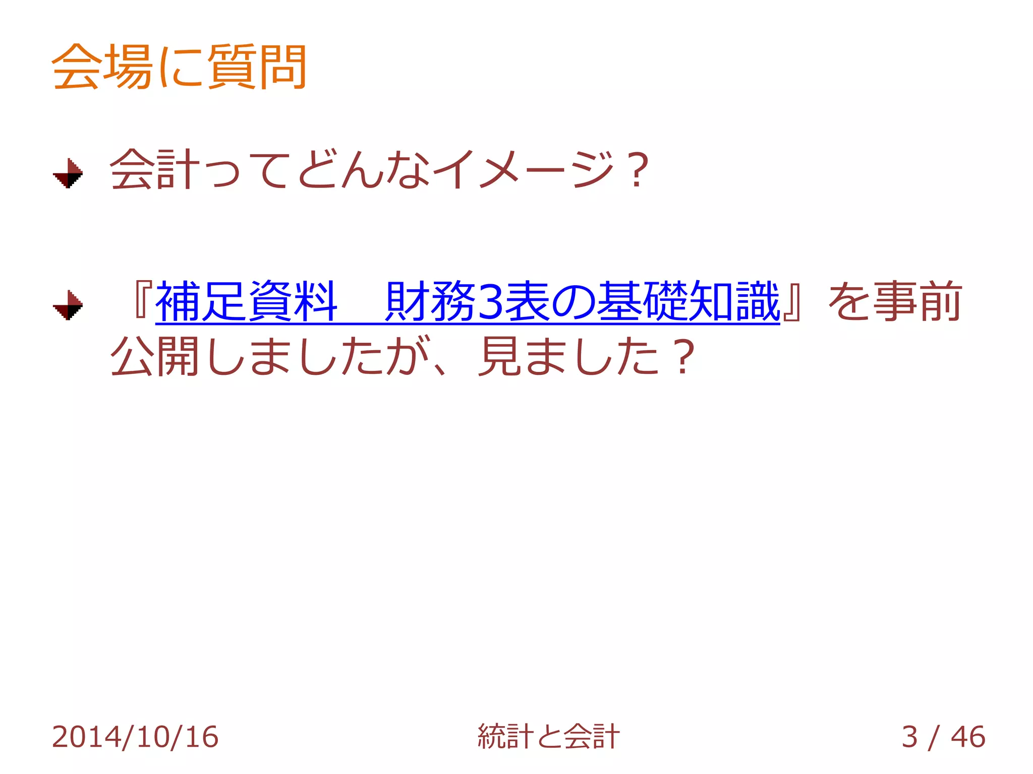 会場に質問 
会計ってどんなイメージ？ 
『補足資料 財務3表の基礎知識』を事前 
公開しましたが、見ました？ 
2014/10/16 統計と会計 3 / 46 
 