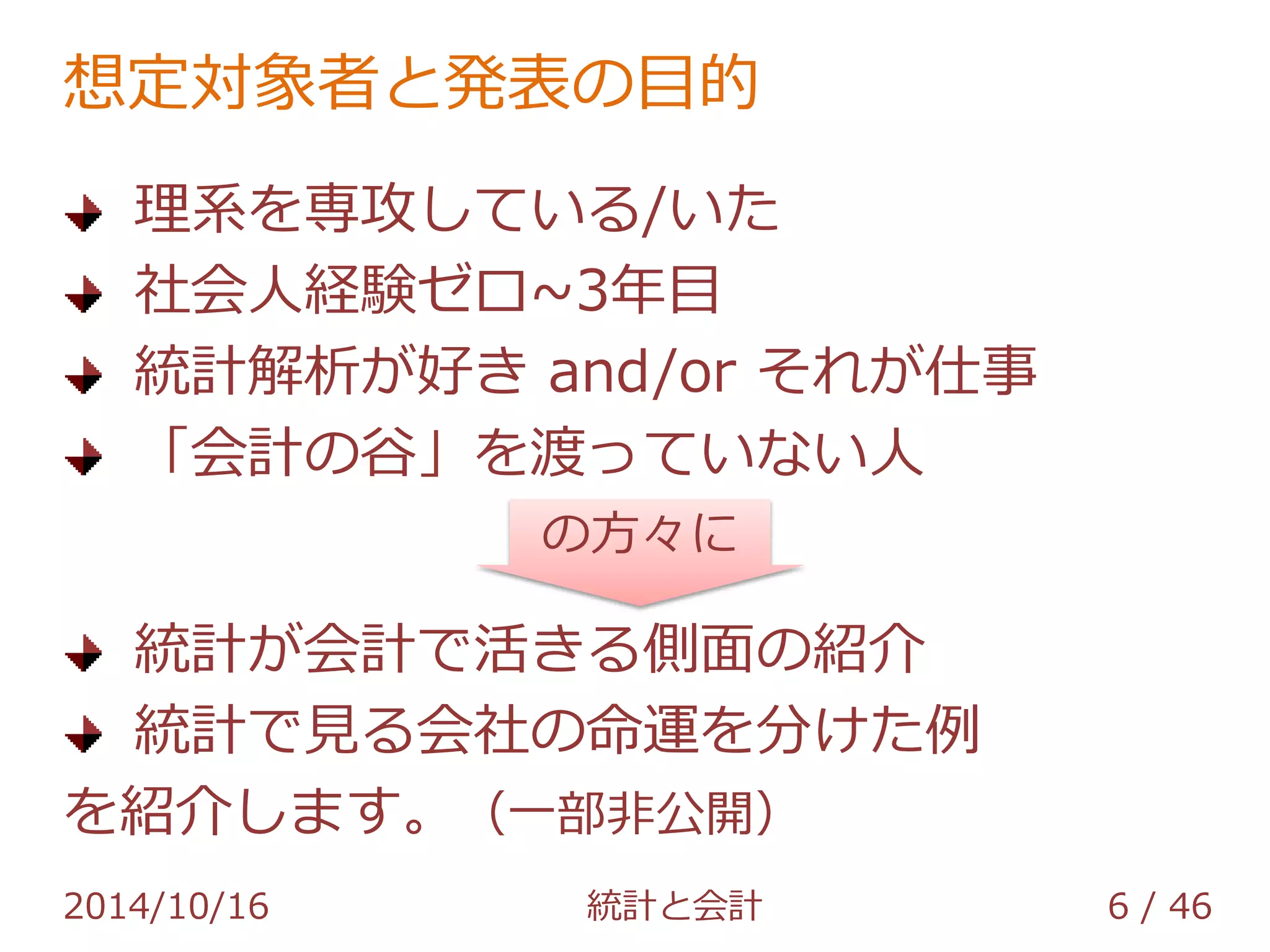 想定対象者と発表の目的 
理系を専攻している/いた 
社会人経験ゼロ~3年目 
統計解析が好き and/or それが仕事 
「会計の谷」を渡っていない人 
の方々に 
統計が会計で活きる側面の紹介 
統計で見る会社の命運を分けた例 
を紹介します。（一部非公開） 
2014/10/16 統計と会計 6 / 46 
 