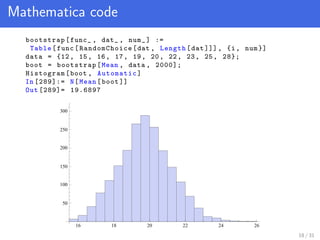 Mathematica code
bootstrap[func_ , dat_ , num_] :=
Table[func[ RandomChoice [dat , Length[dat ]]], {i, num }]
data = {12, 15, 16, 17, 19, 20, 22, 23, 25, 28};
boot = bootstrap[Mean , data , 2000];
Histogram[boot , Automatic]
In [289]:= N[Mean[boot ]]
Out [289]= 19.6897
16 18 20 22 24 26
50
100
150
200
250
300
18 / 31
 