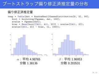 ƫ gƶ ֲ
ƫ gƶ
temp = Table[dat = RandomReal[ GammaDistribution [5, 2], 30];
boot = bootstrap[Fgamma , dat , 100];
nvalue = Fgamma[dat];
bias = Mean[boot [[All , All , 2]]] - nvalue [[All , 2]];
nvalue [[All , 2]] - bias , {i, 100}];
3 4 5 6 7 8 9 10
10
20
30
40
 : ƽ 4.98765
ɢ 1.38136
1.0 1.5 2.0 2.5 3.0
10
20
30
40
 : ƽ 1.96953
ɢ 0.203531
29 / 31
 