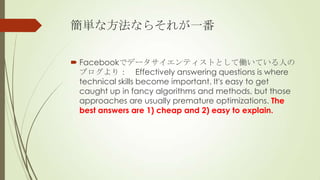 gʷʤ餽줬һ

? Facebookǥǩ`ƥȤȤƃPƤˤ
  ֥꣺ Effectively answering questions is where
  technical skills become important. It's easy to get
  caught up in fancy algorithms and methods, but those
  approaches are usually premature optimizations. The
  best answers are 1) cheap and 2) easy to explain.
 