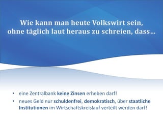 • eine Zentralbank keine Zinsen erheben darf!
• neues Geld nur schuldenfrei, demokratisch, über staatliche
Institutionen im Wirtschaftskreislauf verteilt werden darf!
 
