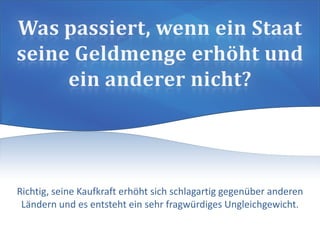 Richtig, seine Kaufkraft erhöht sich schlagartig gegenüber anderen
Ländern und es entsteht ein sehr fragwürdiges Ungleichgewicht.
 