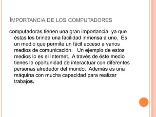 Importancia de los computadores computadoras tienen una gran importancia  ya que éstas les brinda una facilidad inmensa a uno.  Es un medio que permite un fácil acceso a varios medios de comunicación.   Un ejemplo de estos medios lo es el Internet.  A través de éste medio tienes la oportunidad de interactuar con diferentes personas alrededor del mundo.  Además es una máquina con mucha capacidad para realizar trabajos.