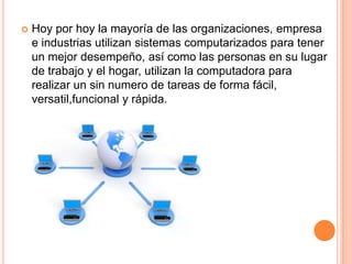 Hoy por hoy la mayoría de las organizaciones, empresa e industrias utilizan sistemas computarizados para tener un mejor desempeño, así como las personas en su lugar de trabajo y el hogar, utilizan la computadora para realizar un sin numero de tareas de forma fácil, versatil,funcional y rápida.