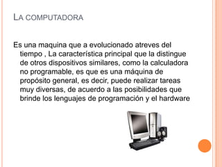 La computadoraEs una maquina que a evolucionado atreves del tiempo , La característica principal que la distingue de otros dispositivos similares, como la calculadora no programable, es que es una máquina de propósito general, es decir, puede realizar tareas muy diversas, de acuerdo a las posibilidades que brinde los lenguajes de programación y el hardware