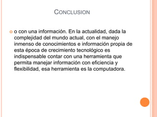 Conclusiono con una información. En la actualidad, dada la complejidad del mundo actual, con el manejo inmenso de conocimientos e información propia de esta época de crecimiento tecnológico es indispensable contar con una herramienta que permita manejar información con eficiencia y flexibilidad, esa herramienta es la computadora.