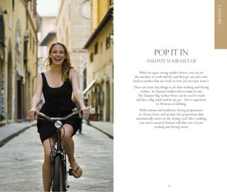 LAUNDRY
                     POP IT IN
               AND PUT YOUR FEET UP.

         With our space saving washer dryers, you can set
      the machine to wash and dry and then go out and come
     back to clothes that are ready to iron (or even just wear!).
     There are more fun things to do than washing and drying
         clothes. So Zanussi washer dryers make it easy.
       The Zanussi 8kg washer dryer can be used to wash
      and dry a 6kg wash load in one go – this is equivalent
                     to 30 items of clothing.
        With cottons and synthetics drying programmes
        to choose from, and an auto dry programme that
      automatically moves to the drying cycle after washing;
        you can be assured Zanussi will take care of your
                    washing and drying needs.




26                              27
 