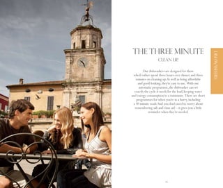 The three minute




                                                                DISHWASHERS
                         CLEAN UP.

              Our dishwashers are designed for those
      who’d rather spend three hours over dinner, and three
        minutes on cleaning up. As well as being affordable
          and good-looking, they’re easy to use. With our
           automatic programme, the dishwasher can set
       exactly the cycle it needs for the load, keeping water
     and energy consumption to a minimum. There are short
        programmes for when you’re in a hurry, including
      a 30 minute wash. And you don’t need to worry about
       remembering salt and rinse aid – it gives you a little
                  reminder when they’re needed.




44                            45
 