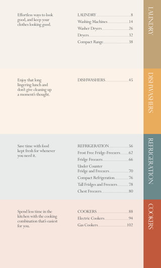LAUNDRY
Effortless ways to look      LAUNDRY                                                                                                                            8
                                                         ............................................................................................................

good, and keep your          Washing Machines                                               ...................................................................14
clothes looking good.
                             Washer Dryers                                 ....................................................................................26
                             Dryers                                                                                                                            32
                                   .............................................................................................................................


                             Compact Range                                     ................................................................................38




                                                                                                                                                                        DISHWASHERS
Enjoy that long              DISHWASHERS                                             ..........................................................................45
lingering lunch and
don’t give cleaning up
a moment’s thought.




Save time with food          REFRIGERATION                                                       ..............................................................56       REFRIGERATION
kept fresh for whenever      Frost Free Fridge-Freezers                                                                             ...........................62
you need it.
                             Fridge Freezers                                 ..................................................................................66
                             Under Counter
                             Fridge and Freezers                                                  .............................................................70
                             Compact Refrigeration                                                                .............................................76
                             Tall Fridges and Freezers                                                                     ....................................78
                             Chest Freezers                               .....................................................................................80
                                                                                                                                                                        COOKERS




Spend less time in the       COOKERS                                                                                                                        88
                                                           ....................................................................................................

kitchen with the cooking     Electric Cookers                                                                                                               94
                                                                                   ............................................................................
combination that’s easiest
for you.                     Gas Cookers                      ..........................................................................................   102
 