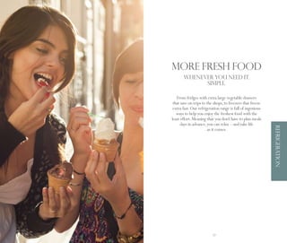 More fresh food
            WHENEVER YOU NEED IT.
                  SIMPLE.

        From fridges with extra large vegetable drawers
      that save on trips to the shops, to freezers that freeze
      extra fast. Our refrigeration range is full of ingenious
        ways to help you enjoy the freshest food with the
     least effort. Meaning that you don’t have to plan meals
           days in advance, you can relax – and take life




                                                                 REFRIGERATION
                            as it comes.




56                             57
 