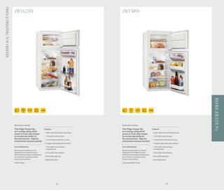 Fridge Freezers: Top Freezer
                               ZRT623W                                                                    ZRT318W




                                                                                                                                                                                     REFRIGERATION
                                                        44 Ltr                                                                      42 Ltr
                                        140.4    54.5
                                                  CM
                                                                                                                   121
                                          CM            190 Ltr                                                     CM              138 Ltr




                               Saves you money                                                            Saves you money
                               This fridge-freezer has             Features                               This fridge-freezer has             Features
                               an A energy rating which                                                   an A energy rating which
                                                                   - Large capacity food storage space                                        - Large capacity food storage space
                               means it is not only cheaper                                               means it is not only cheaper
                               to run but also kinder to           - 1 full width salad drawer            to run but also kinder to           - 1 full width salad drawer
                               the environment. Help the           - 1 wire freezer shelf with ice tray
                                                                                                          the environment. Help the           - 1 wire freezer shelf with ice tray
                               environment and your pocket!                                               environment and your pocket!
                                                                   - 3 height adjustable glass shelves                                        - 2 height adjustable glass shelves
                               Low maintenance                     - 1 full width covered dairy           Low maintenance                     - 1 full width covered dairy
                                                                     compartment                                                                compartment
                               Removing the build up of ice                                               Removing the build up of water
                               droplets in the fridge the auto     - 2 full width door shelves            droplets in the fridge the auto     - 2 full width door shelves
                               defrost feature keeps maintenance                                          defrost feature keeps maintenance
                               to a minimum, leaving one less      - Removable egg tray                   to a minimum, leaving one less      - Removable egg tray
                               thing to worry about.               - Reversible doors                     thing to worry about.               - Reversible doors
                               4 Star freezer.                                                            Large vegetable drawer.




                                                                                   68                                                                            69
 
