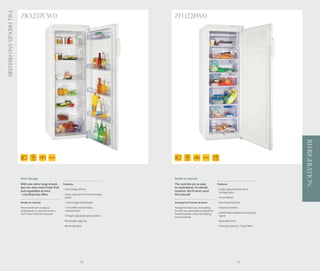 Tall Fridges and Freezers
                            ZRA237CW0                                                                  ZFU228W0




                                                                                                                                                                                       REFRIGERATION
                                      175
                                       CM
                                                       365 Ltr                                                  175
                                                                                                                 CM
                                                                                                                                275 Ltr
                                                                                                                                          FAST FREEZE




                            More storage                                                               Needs no manual
                            With one extra-large drawer,         Features                              The controls are so easy                   Features
                            you can store more fresh fruit                                             to understand, it’s almost
                                                                 - Auto fridge defrost                                                            - Large capacity frozen food
                            and vegetables at once                                                     intuitive. You’ll never need                 storage space
                            – and shop less often.               - Large capacity fresh food storage   the manual!
                                                                   space                                                                          - 4 star freezer
                            Needs no manual                      - 1 extra large salad drawer          Transparent Freezer drawers                - Fast freeze function
                            The controls are so easy to          - 1 full width covered dairy          Always find what you are looking           - External controls
                            understand, it’s almost intuitive.     compartment                         for with our removable transparent
                            You’ll never need the manual!                                              freezer baskets, easier for loading        - Visible high temperature warning
                                                                 - 5 height adjustable glass shelves   and unloading.                               signal
                                                                 - Removable egg tray                                                             - Reversible door
                                                                 - Reversible door                                                                - Freezing capacity: 13 kg/24hrs




                                                                                78                                                                                    79
 