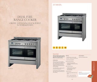 ZCM1031X




             Dual Fuel
           Range Cooker
  CREATE A STUNNING FOCAL POINT
         IN YOUR KITCHEN




                                                              AUTO
                                   100
                                    CM
                                                              COOK
                                                                       BB



                                  Peace of mind
                                  When the flame goes out, the             Features                               Colour Options
                                  gas shuts off automatically, so
                                                                           - 2 rapid burners, 2 semi-rapid        ZCM1031X Stainless Steel
                                  there’s no need to worry.                  burners, 1 triple crown wok burner
                                                                           - Cast iron pan supports
                                  Multifunction
                                                                           Second oven functions:
                                  Make cooking a more enjoyable
                                  part of your life with a multifunction




                                                                                                                                                                 COOKERS
                                                                            - 4 second oven functions,
                                  oven, combining the benefits of             including Conventional cooking
                                  fan and conventional ovens with             and grilling
                                  additional functions like pizza and
                                  thermal grilling.                        Main oven functions:

                                  Thermaflow® fan-cooking system            - 7 Multi-function main oven,
ZCM1031X                          for an even temperature.                    including Pizza oven and
                                                                              Thermal grilling
                                  Come home to a tasty casserole or
                                  slow roast with the convenience of       Cooker features:
                                                                                                                  Wok burner
                                  slow cooking.                             - Fully programmable main oven        Ideal for stir-fries our wok burner provides
                                                                              timer                               maximum heat to ensure all your wok
                                                                                                                  cooking is effortlessly prepared.
                                                                            - Clear ‘n’ clean enamel liners
                                                                            - Air cooled triple glazed doors


                106                                                                           107
 