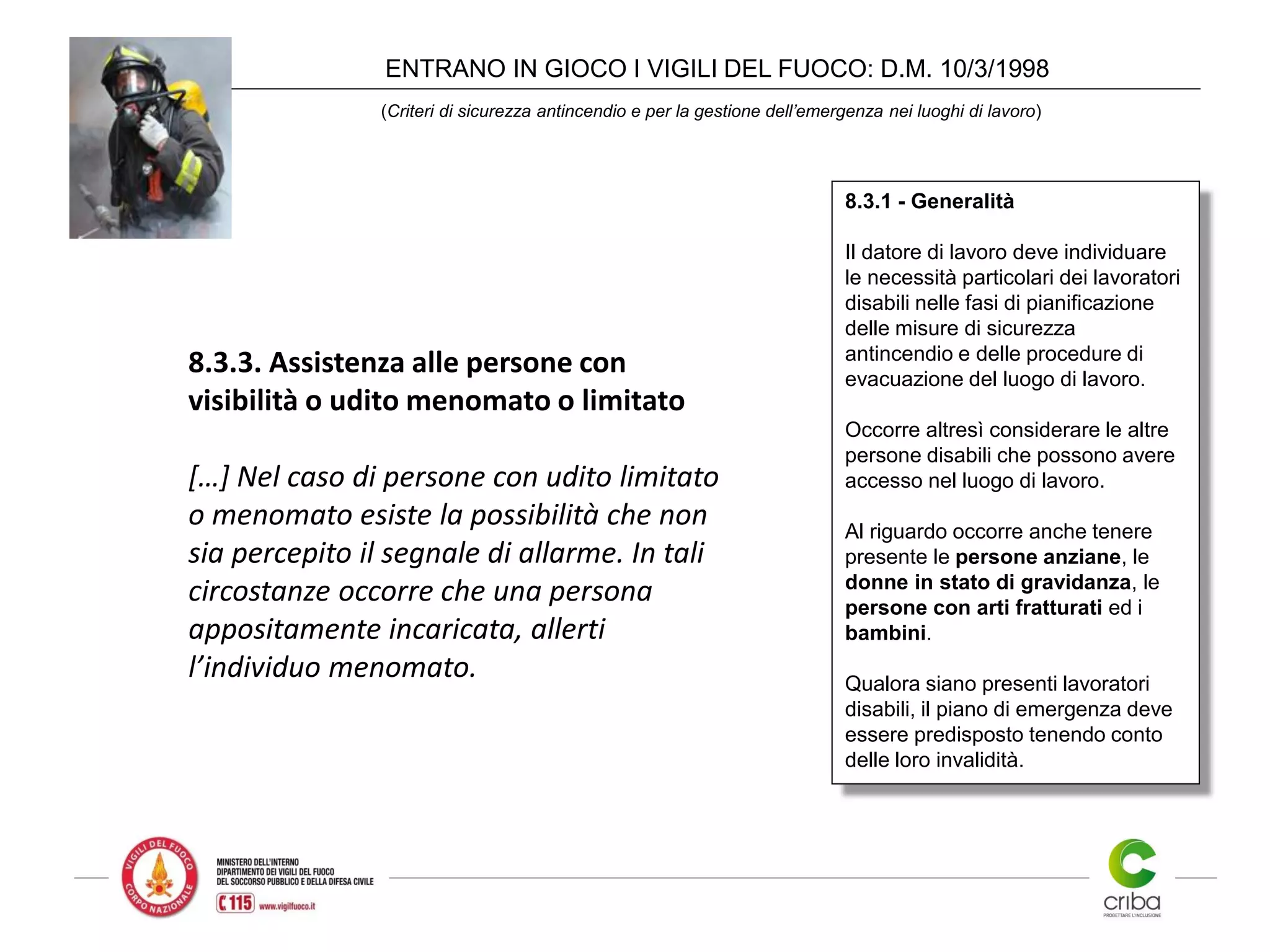 ENTRANO IN GIOCO I VIGILI DEL FUOCO: D.M. 10/3/1998
(Criteri di sicurezza antincendio e per la gestione dell’emergenza nei luoghi di lavoro)
8.3.3. Assistenza alle persone con
visibilità o udito menomato o limitato
[…] Nel caso di persone con udito limitato
o menomato esiste la possibilità che non
sia percepito il segnale di allarme. In tali
circostanze occorre che una persona
appositamente incaricata, allerti
l’individuo menomato.
8.3.1 - Generalità
Il datore di lavoro deve individuare
le necessità particolari dei lavoratori
disabili nelle fasi di pianificazione
delle misure di sicurezza
antincendio e delle procedure di
evacuazione del luogo di lavoro.
Occorre altresì considerare le altre
persone disabili che possono avere
accesso nel luogo di lavoro.
Al riguardo occorre anche tenere
presente le persone anziane, le
donne in stato di gravidanza, le
persone con arti fratturati ed i
bambini.
Qualora siano presenti lavoratori
disabili, il piano di emergenza deve
essere predisposto tenendo conto
delle loro invalidità.
 