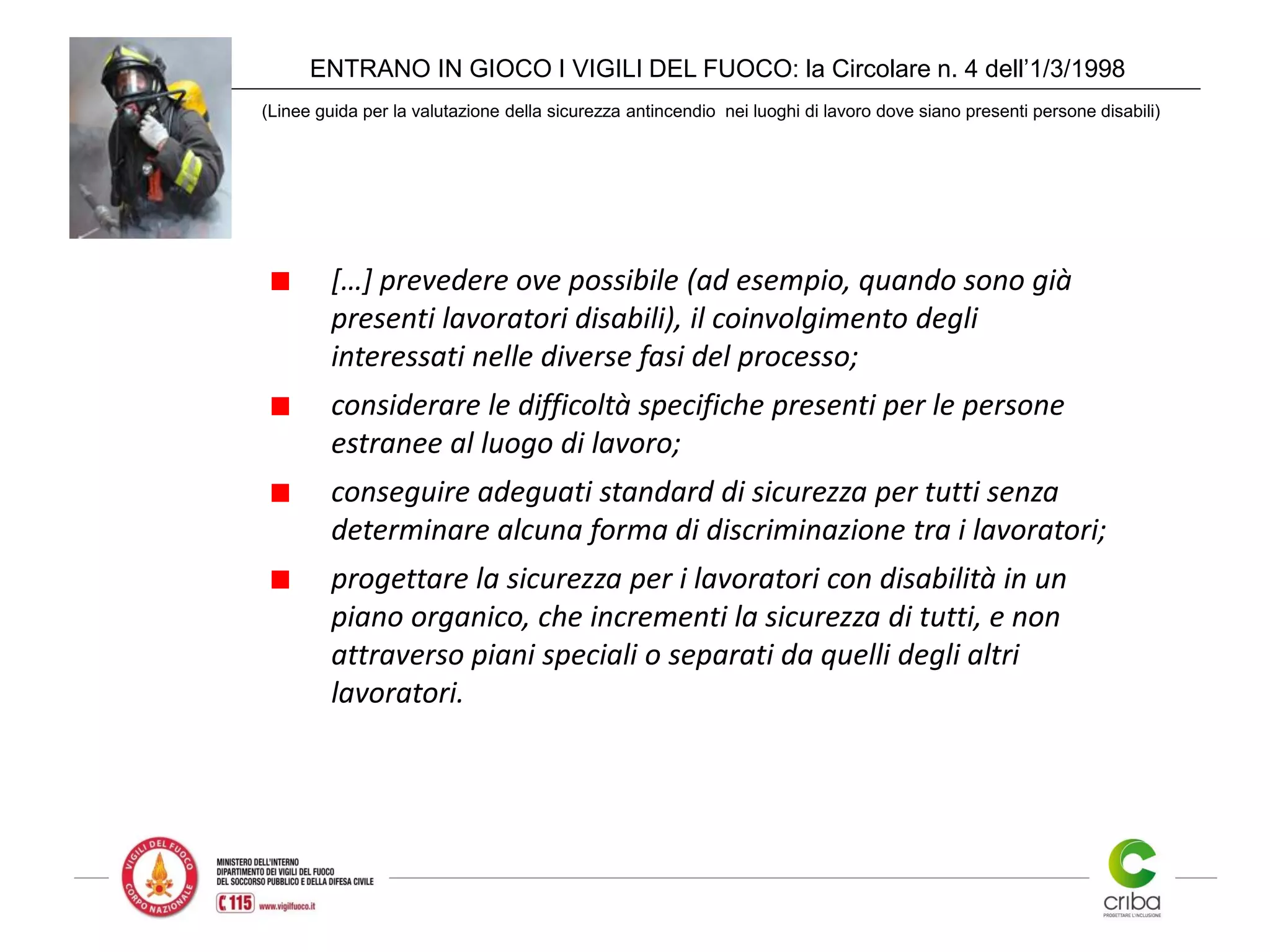 ENTRANO IN GIOCO I VIGILI DEL FUOCO: la Circolare n. 4 dell’1/3/1998
(Linee guida per la valutazione della sicurezza antincendio nei luoghi di lavoro dove siano presenti persone disabili)
[…] prevedere ove possibile (ad esempio, quando sono già
presenti lavoratori disabili), il coinvolgimento degli
interessati nelle diverse fasi del processo;
considerare le difficoltà specifiche presenti per le persone
estranee al luogo di lavoro;
conseguire adeguati standard di sicurezza per tutti senza
determinare alcuna forma di discriminazione tra i lavoratori;
progettare la sicurezza per i lavoratori con disabilità in un
piano organico, che incrementi la sicurezza di tutti, e non
attraverso piani speciali o separati da quelli degli altri
lavoratori.
 