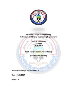Technical College Of Engineering
Petroleum and Energy Engineering Department
Physical Laboratory
1st
stage
(2016-2017)
Lab # 3(exprement number three )
(thermal convection )
Prepare By:Zanyar nawzad hama ali
Date : 17/3/2017
Group : A
 
